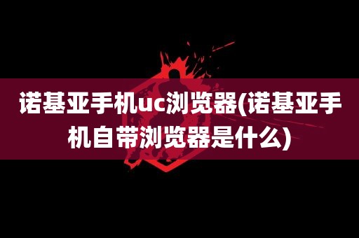 诺基亚手机uc浏览器(诺基亚手机自带浏览器是什么)