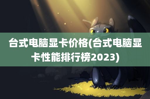 台式电脑显卡价格(台式电脑显卡性能排行榜2023)