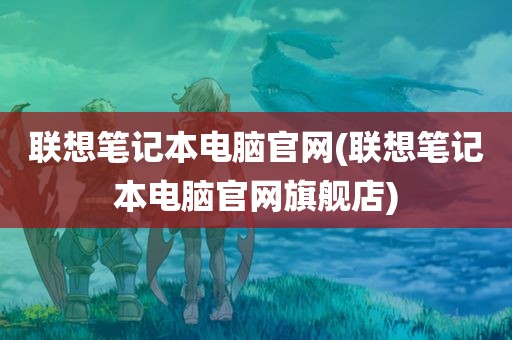 联想笔记本电脑官网(联想笔记本电脑官网旗舰店)