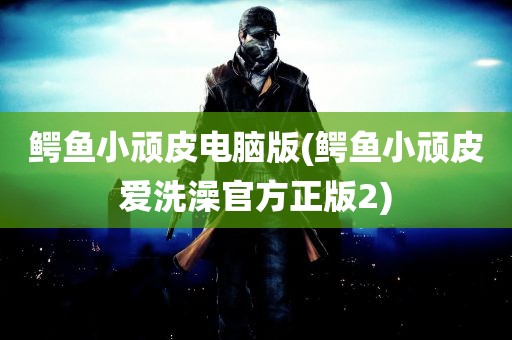 鳄鱼小顽皮电脑版(鳄鱼小顽皮爱洗澡官方正版2)