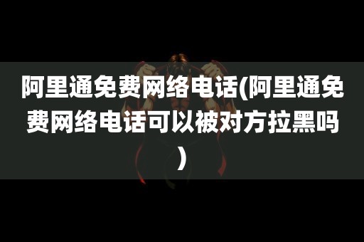 阿里通免费网络电话(阿里通免费网络电话可以被对方拉黑吗)