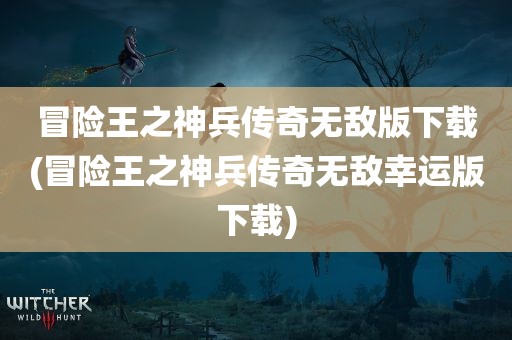 冒险王之神兵传奇无敌版下载(冒险王之神兵传奇无敌幸运版下载)