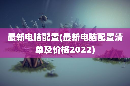 最新电脑配置(最新电脑配置清单及价格2022)