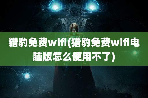 猎豹免费wifi(猎豹免费wifi电脑版怎么使用不了)