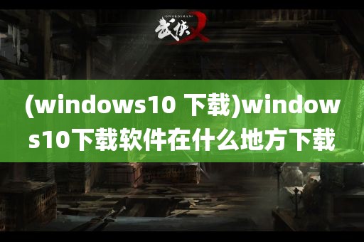 (windows10 下载)windows10下载软件在什么地方下载