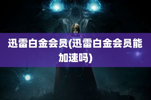 迅雷白金会员(迅雷白金会员能加速吗)