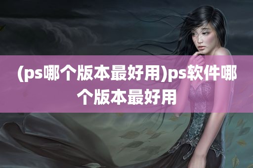 (ps哪个版本最好用)ps软件哪个版本最好用