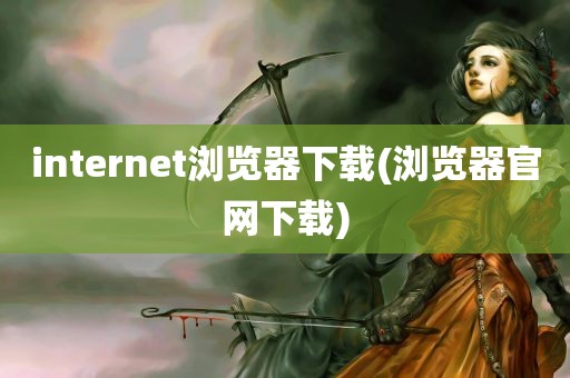 internet浏览器下载(浏览器官网下载)