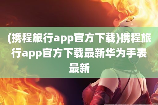 (携程旅行app官方下载)携程旅行app官方下载最新华为手表最新