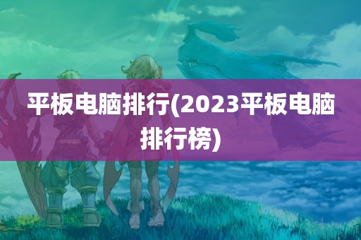 平板电脑排行(2023平板电脑排行榜)