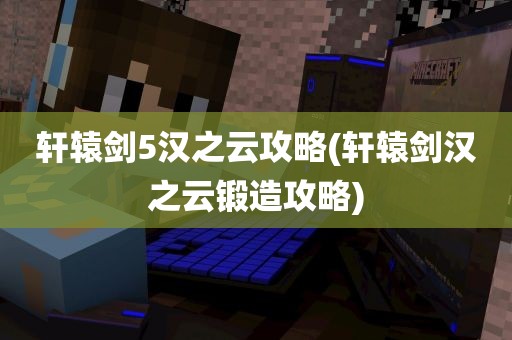 轩辕剑5汉之云攻略(轩辕剑汉之云锻造攻略)