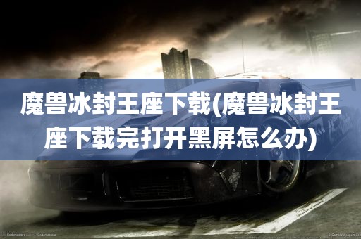 魔兽冰封王座下载(魔兽冰封王座下载完打开黑屏怎么办)