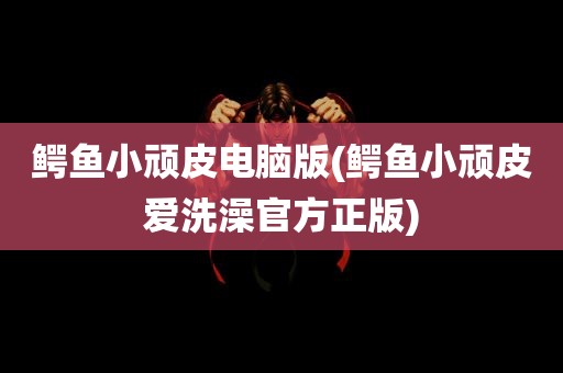 鳄鱼小顽皮电脑版(鳄鱼小顽皮爱洗澡官方正版)