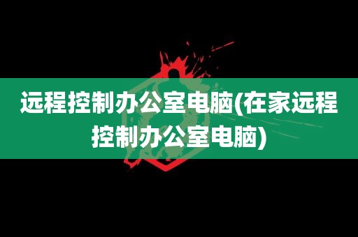 远程控制办公室电脑(在家远程控制办公室电脑)