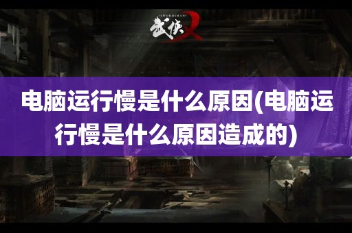 电脑运行慢是什么原因(电脑运行慢是什么原因造成的)