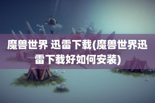 魔兽世界 迅雷下载(魔兽世界迅雷下载好如何安装)