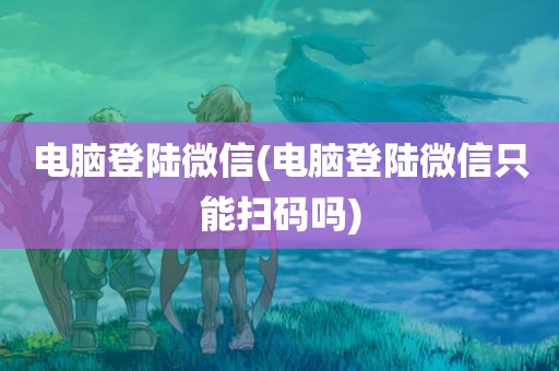 电脑登陆微信(电脑登陆微信只能扫码吗)