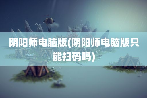 阴阳师电脑版(阴阳师电脑版只能扫码吗)