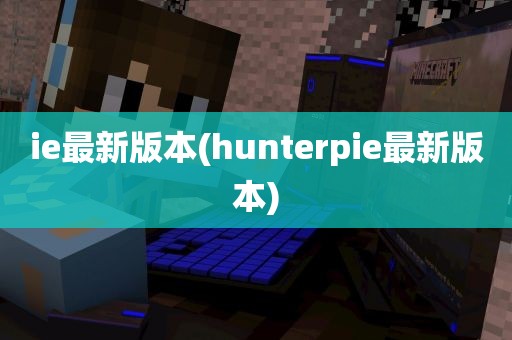 ie最新版本(hunterpie最新版本)