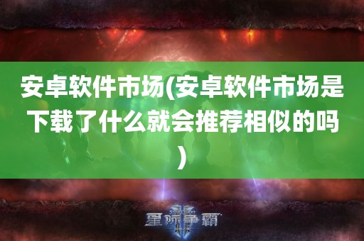 安卓软件市场(安卓软件市场是下载了什么就会推荐相似的吗)