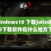 (windows10 下载)windows10下载软件在什么地方下载