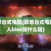 联想台式电脑(联想台式电脑进入bios按什么键)