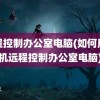 远程控制办公室电脑(如何用手机远程控制办公室电脑)