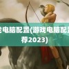 游戏电脑配置(游戏电脑配置推荐2023)