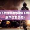 微信下载手机版(微信下载手机版本低怎么办)