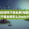 电脑玩游戏不能全屏(电脑玩游戏不能全屏怎么办win10)