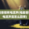 电脑音箱有电流声(电脑音箱有电流声是怎么回事)