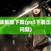 ps5破解版下载(ps5下载出了些问题)